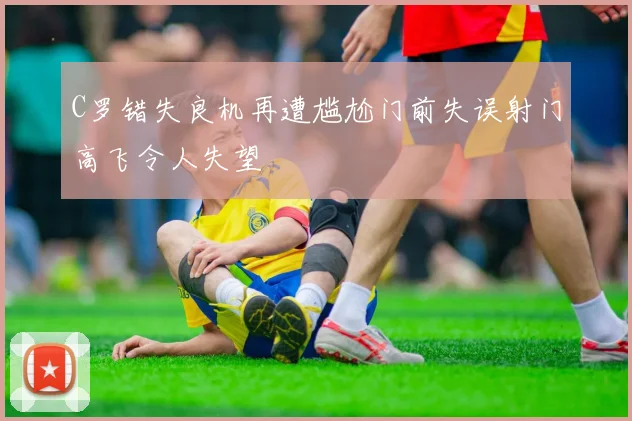 C罗错失良机再遭尴尬门前失误射门高飞令人失望