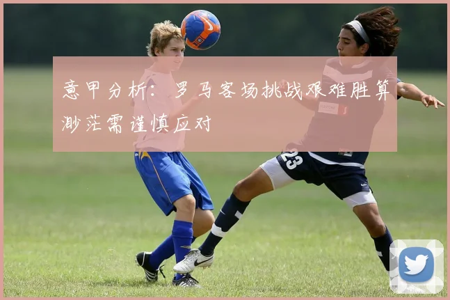 意甲分析：罗马客场挑战艰难胜算渺茫需谨慎应对