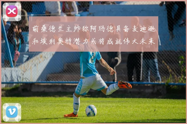 前桑德兰主帅称阿玛德具备麦迪逊和埃利奥特潜力或将成就伟大未来
