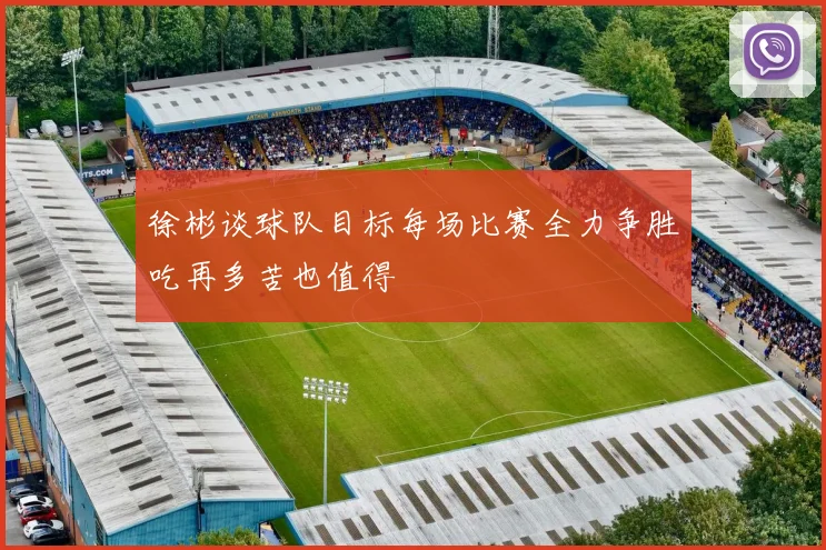 徐彬谈球队目标每场比赛全力争胜吃再多苦也值得