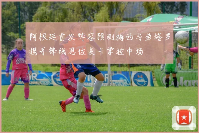 阿根廷首发阵容预测梅西与劳塔罗携手锋线恩佐麦卡掌控中场