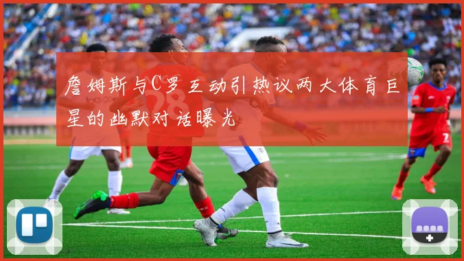 詹姆斯与C罗互动引热议两大体育巨星的幽默对话曝光