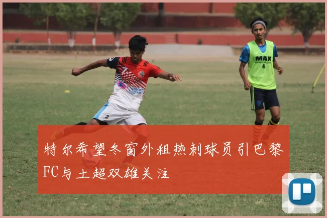 特尔希望冬窗外租热刺球员引巴黎FC与土超双雄关注