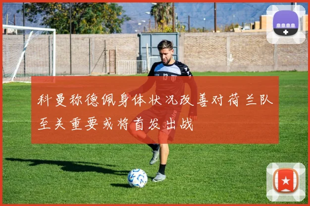 科曼称德佩身体状况改善对荷兰队至关重要或将首发出战