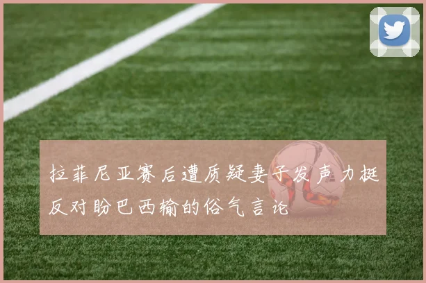 拉菲尼亚赛后遭质疑妻子发声力挺反对盼巴西输的俗气言论