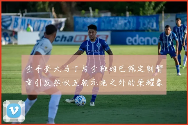 金手套大马丁与金靴姆巴佩定制臂章引发热议五朝元老之外的荣耀象征