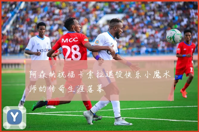 阿森纳祝福卡索拉退役快乐小魔术师的传奇生涯落幕