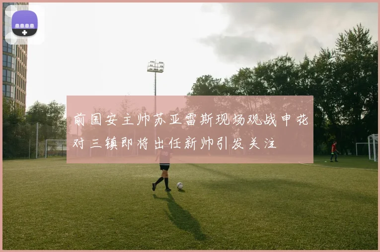 前国安主帅苏亚雷斯现场观战申花对三镇即将出任新帅引发关注