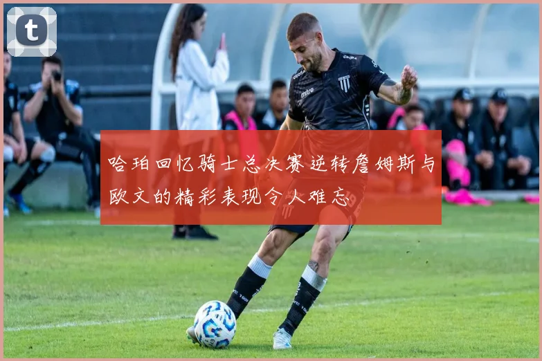 哈珀回忆骑士总决赛逆转詹姆斯与欧文的精彩表现令人难忘