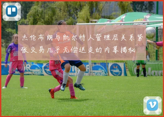 杰伦布朗与凯尔特人管理层关系紧张交易几乎无偿送走的内幕揭秘