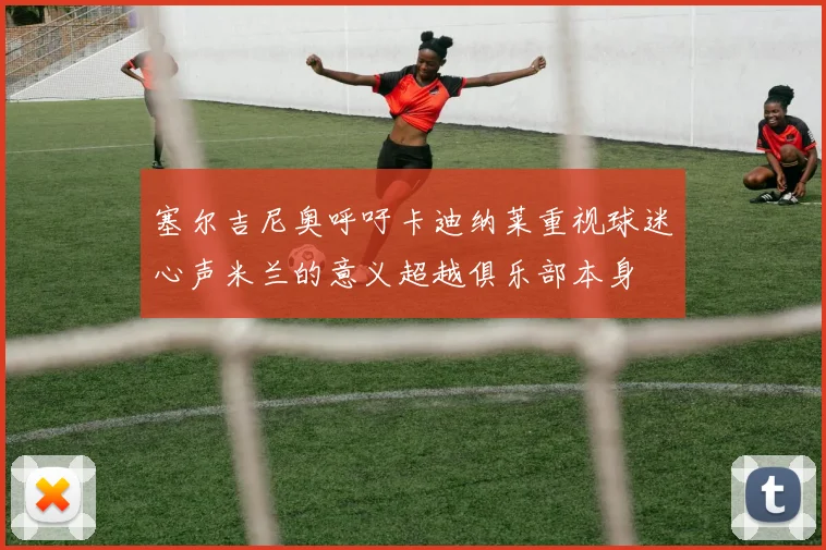 塞尔吉尼奥呼吁卡迪纳莱重视球迷心声米兰的意义超越俱乐部本身