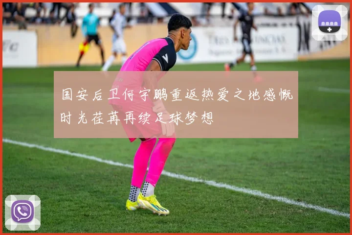 国安后卫何宇鹏重返热爱之地感慨时光荏苒再续足球梦想