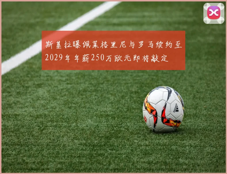 斯基拉曝佩莱格里尼与罗马续约至2029年年薪250万欧元即将敲定