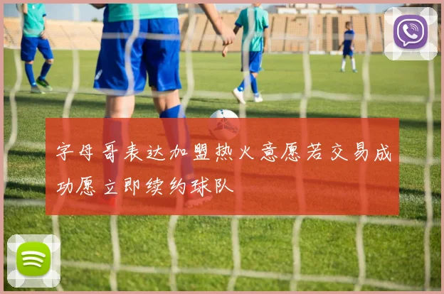 字母哥表达加盟热火意愿若交易成功愿立即续约球队
