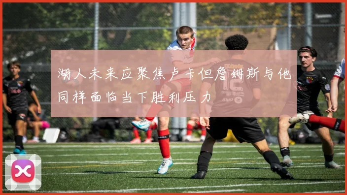 湖人未来应聚焦卢卡但詹姆斯与他同样面临当下胜利压力