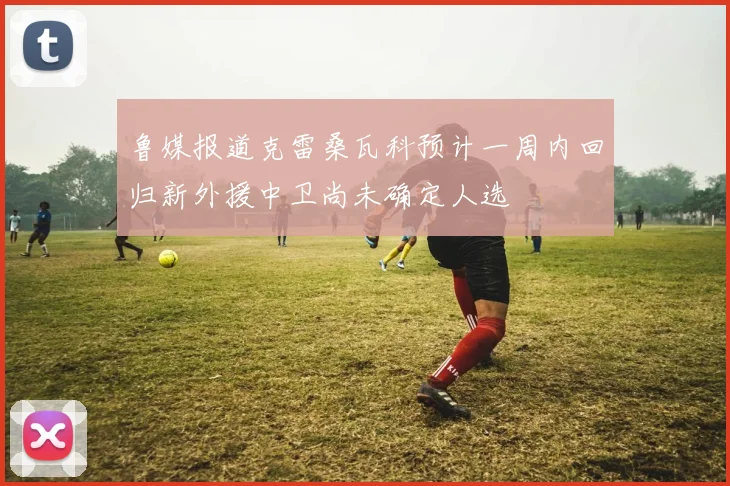 鲁媒报道克雷桑瓦科预计一周内回归新外援中卫尚未确定人选