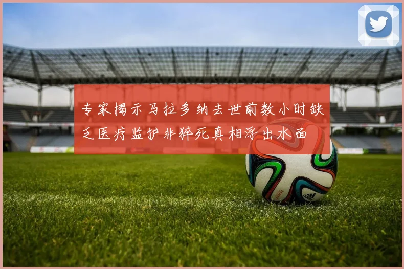 专家揭示马拉多纳去世前数小时缺乏医疗监护非猝死真相浮出水面