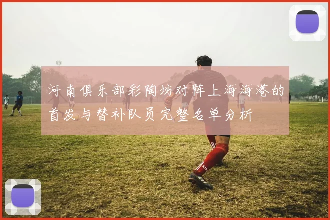 河南俱乐部彩陶坊对阵上海海港的首发与替补队员完整名单分析