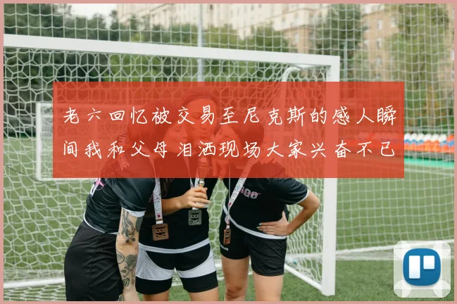 老六回忆被交易至尼克斯的感人瞬间我和父母泪洒现场大家兴奋不已