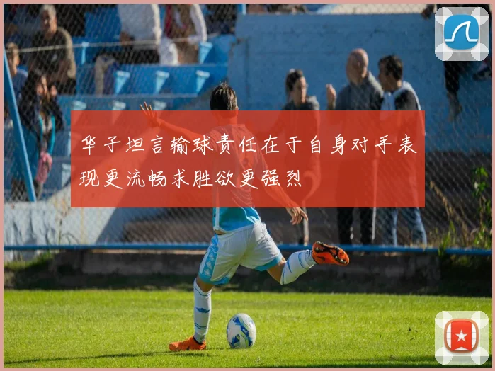 华子坦言输球责任在于自身对手表现更流畅求胜欲更强烈