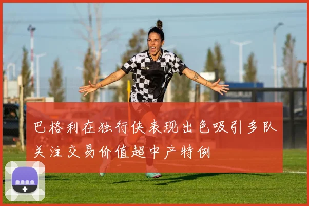 巴格利在独行侠表现出色吸引多队关注交易价值超中产特例