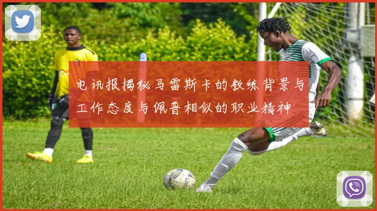 电讯报揭秘马雷斯卡的教练背景与工作态度与佩普相似的职业精神