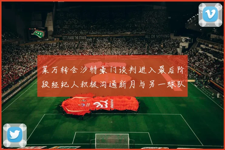 莱万转会沙特豪门谈判进入最后阶段经纪人积极沟通新月与另一球队