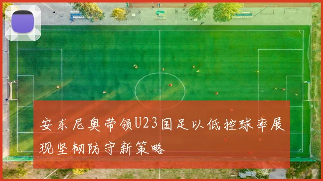 安东尼奥带领U23国足以低控球率展现坚韧防守新策略