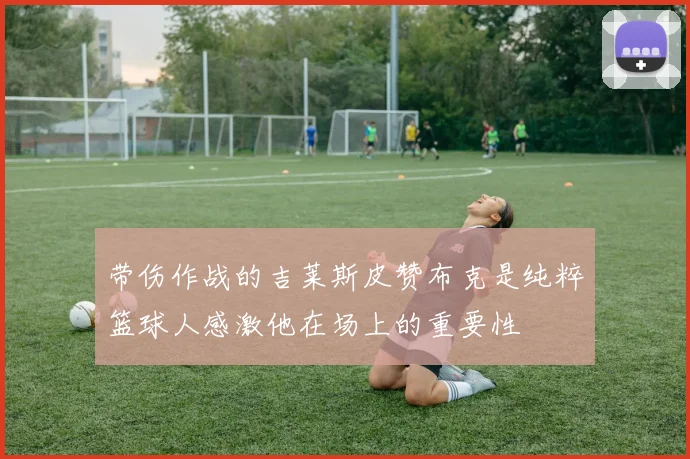 带伤作战的吉莱斯皮赞布克是纯粹篮球人感激他在场上的重要性