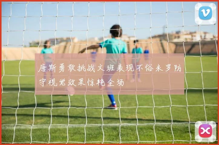 唐斯勇敢挑战文班表现不俗米罗防守视觉效果惊艳全场